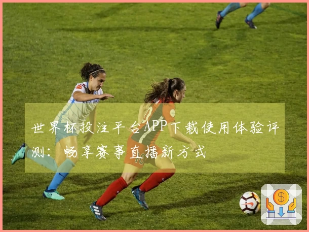 世界杯投注平台APP下载使用体验评测：畅享赛事直播新方式